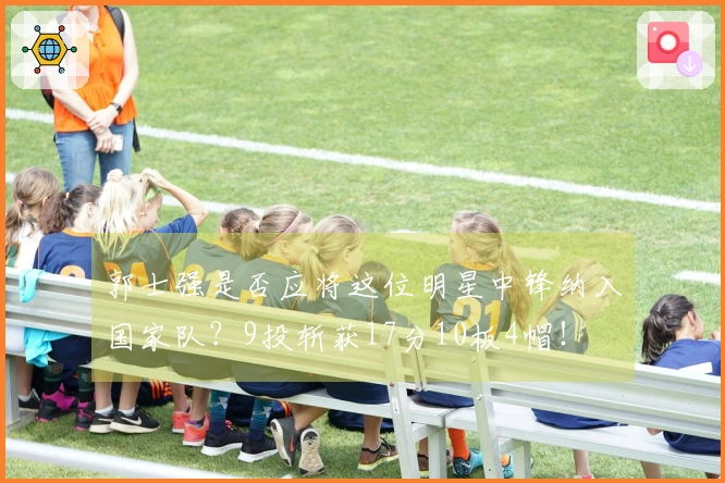 郭士强是否应将这位明星中锋纳入国家队？9投斩获17分10板4帽！