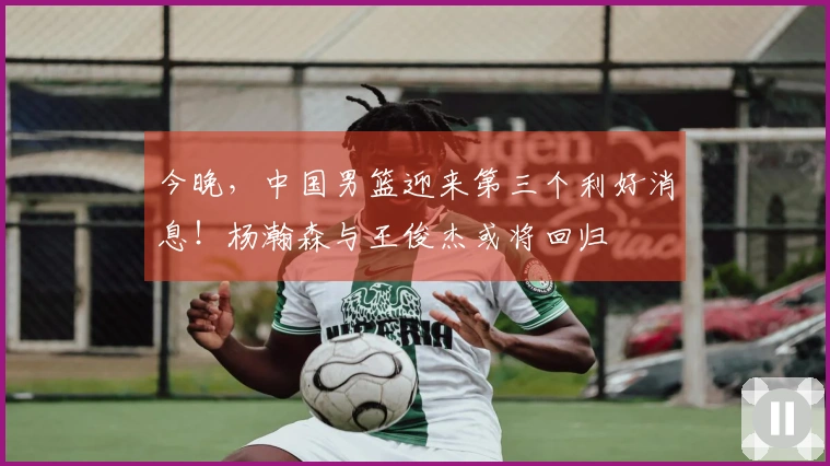 今晚，中国男篮迎来第三个利好消息！杨瀚森与王俊杰或将回归