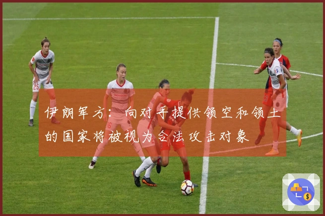 伊朗军方：向对手提供领空和领土的国家将被视为合法攻击对象