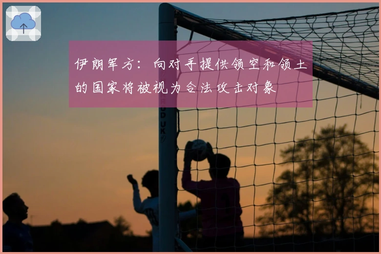 伊朗军方：向对手提供领空和领土的国家将被视为合法攻击对象