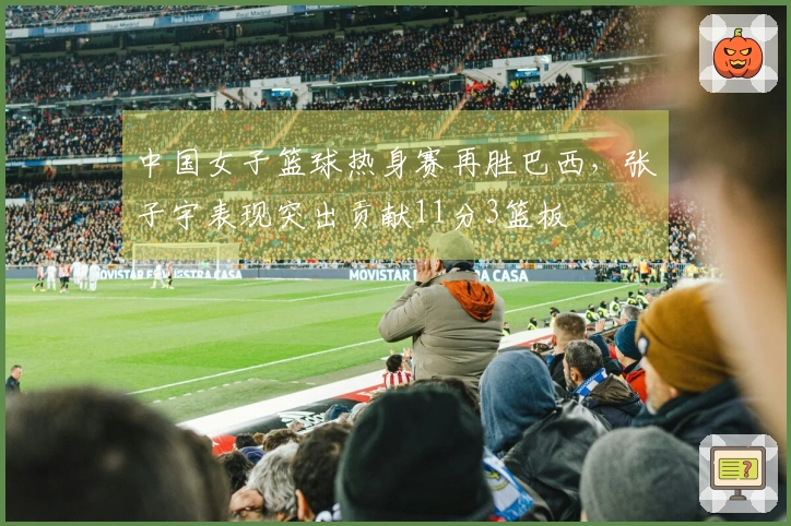 中国女子篮球热身赛再胜巴西，张子宇表现突出贡献11分3篮板