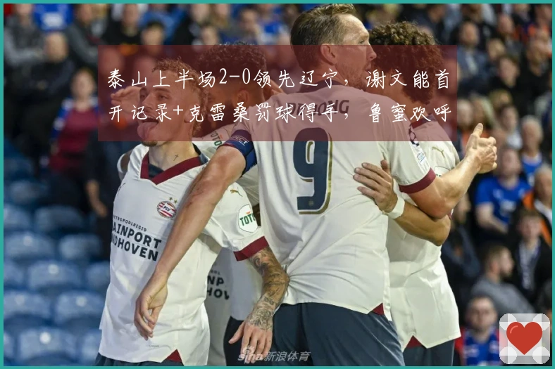 泰山上半场2-0领先辽宁，谢文能首开记录+克雷桑罚球得手，鲁蜜欢呼雀跃