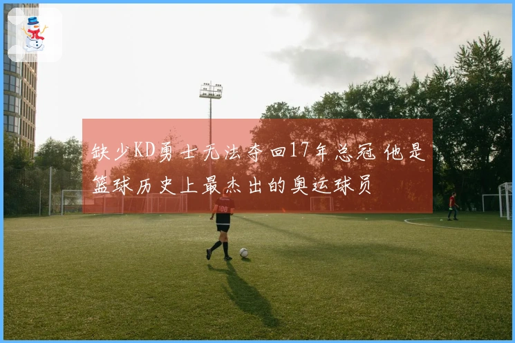 缺少KD勇士无法夺回17年总冠 他是篮球历史上最杰出的奥运球员