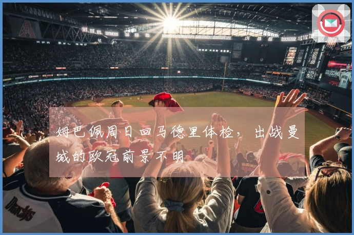 姆巴佩周日回马德里体检，出战曼城的欧冠前景不明