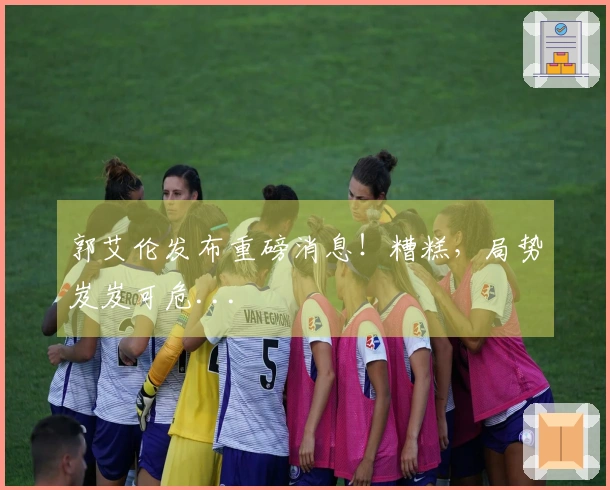 郭艾伦发布重磅消息！糟糕，局势岌岌可危...