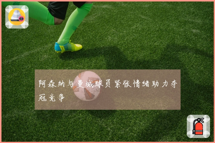 阿森纳与曼城球员紧张情绪助力夺冠竞争