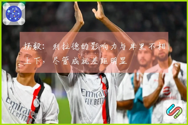 杨毅：利拉德的影响力与库里不相上下，尽管成就差距明显