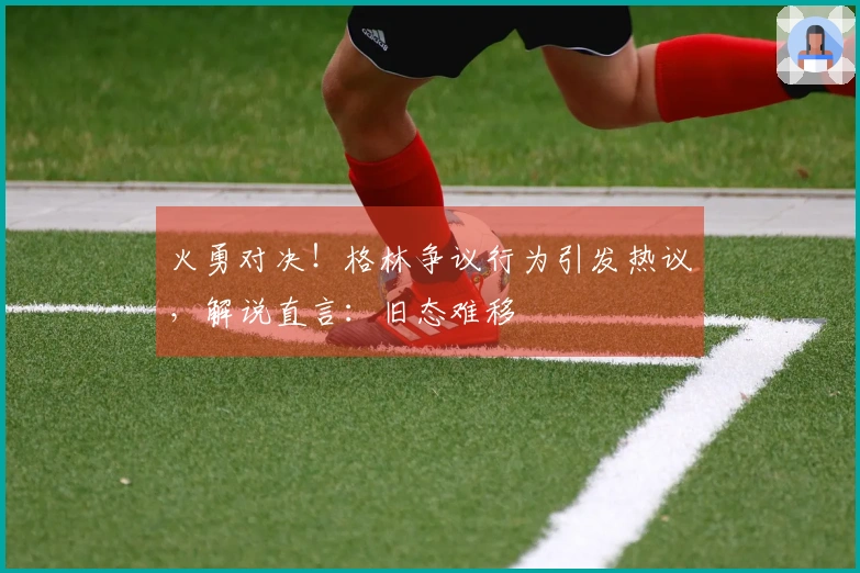 火勇对决！格林争议行为引发热议，解说直言：旧态难移
