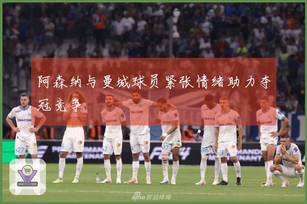 阿森纳与曼城球员紧张情绪助力夺冠竞争