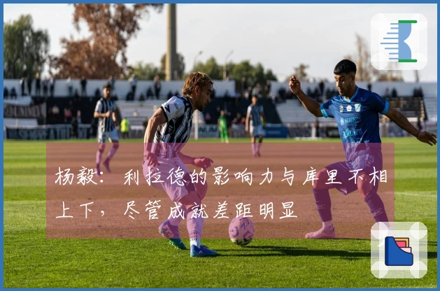 杨毅：利拉德的影响力与库里不相上下，尽管成就差距明显