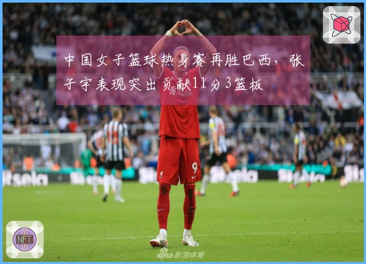 中国女子篮球热身赛再胜巴西，张子宇表现突出贡献11分3篮板