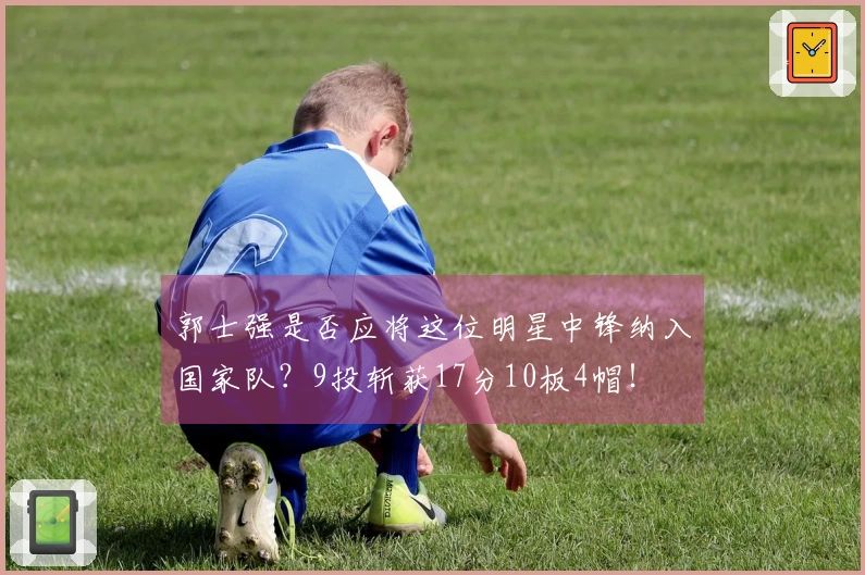 郭士强是否应将这位明星中锋纳入国家队？9投斩获17分10板4帽！