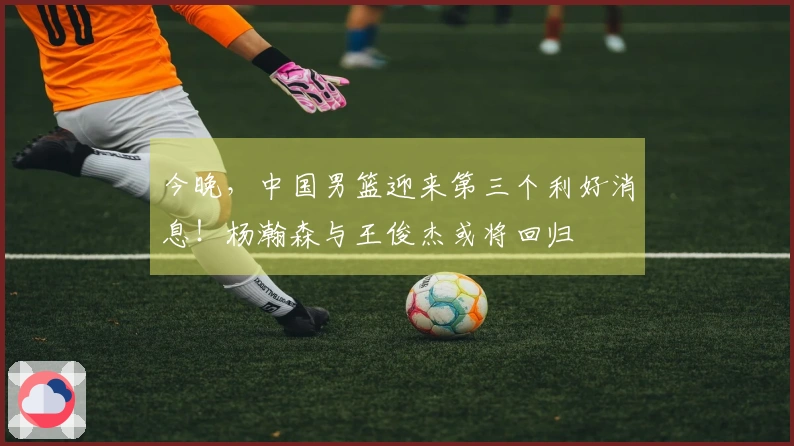 今晚，中国男篮迎来第三个利好消息！杨瀚森与王俊杰或将回归