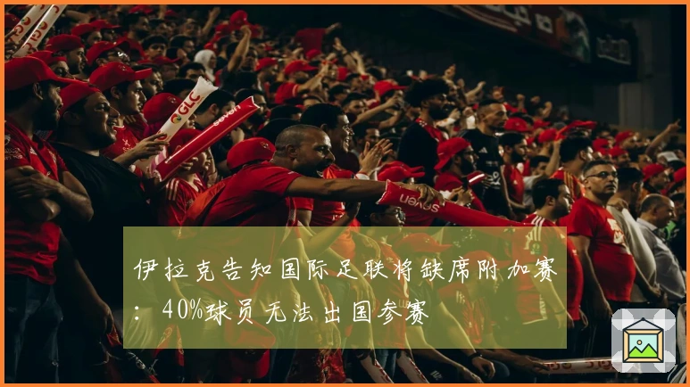 伊拉克告知国际足联将缺席附加赛：40%球员无法出国参赛