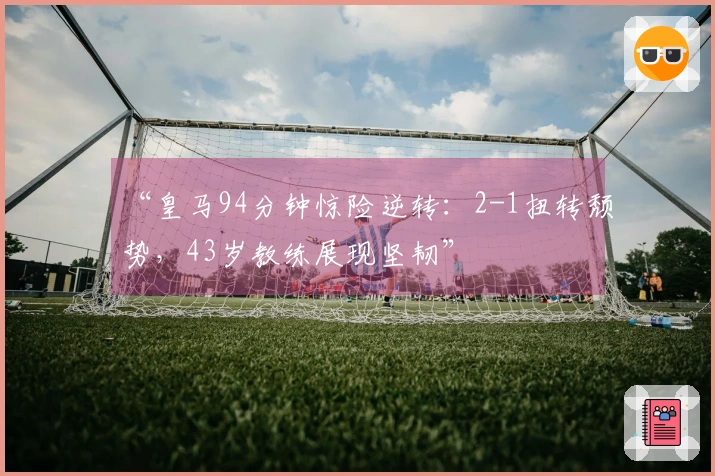 “皇马94分钟惊险逆转：2-1扭转颓势，43岁教练展现坚韧”